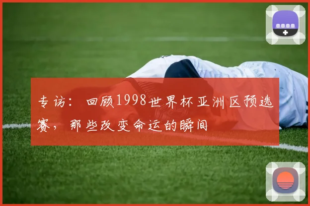 专访：回顾1998世界杯亚洲区预选赛，那些改变命运的瞬间