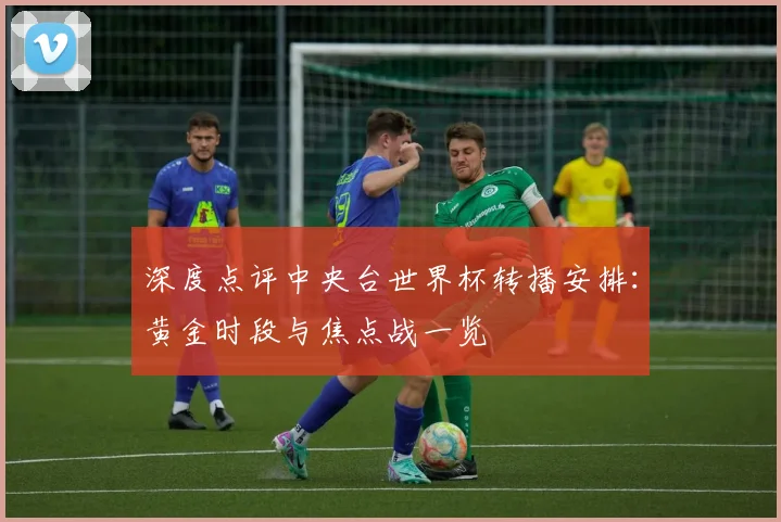 深度点评中央台世界杯转播安排：黄金时段与焦点战一览