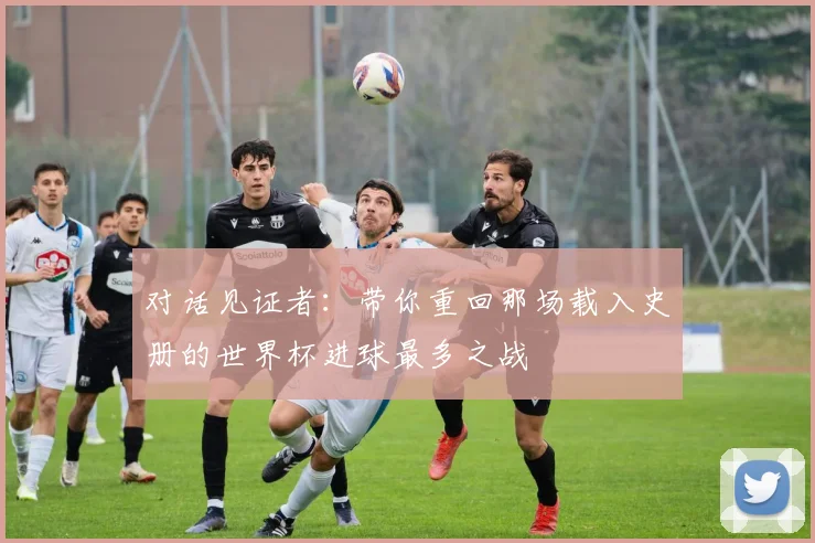 对话见证者：带你重回那场载入史册的世界杯进球最多之战
