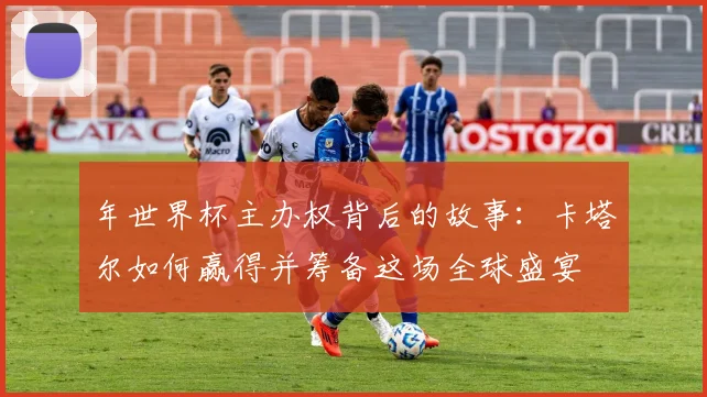 年世界杯主办权背后的故事：卡塔尔如何赢得并筹备这场全球盛宴