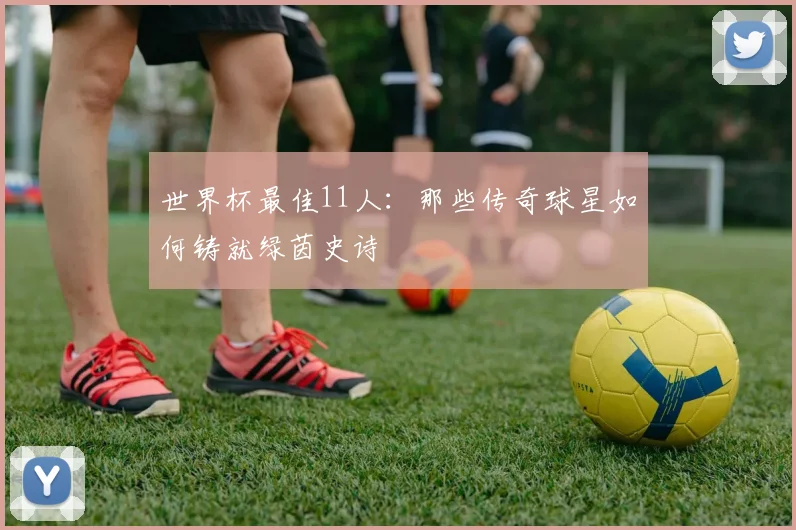 世界杯最佳11人：那些传奇球星如何铸就绿茵史诗