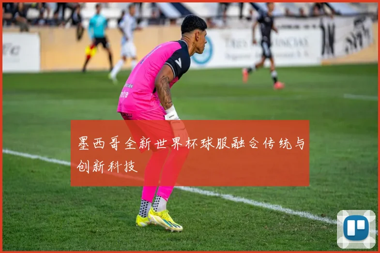 墨西哥全新世界杯球服融合传统与创新科技