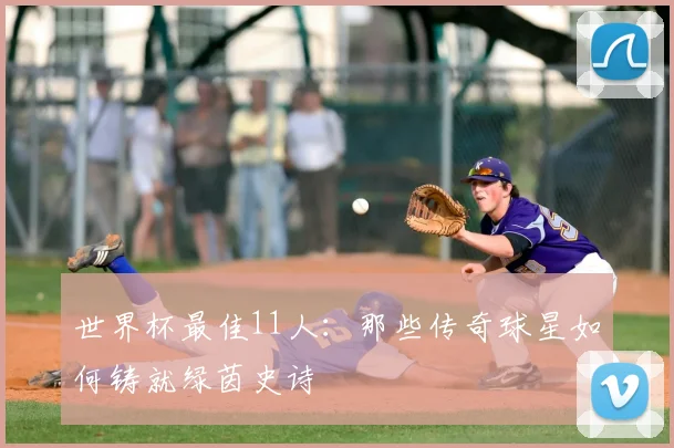 世界杯最佳11人:那些传奇球星如何铸就绿茵史诗
